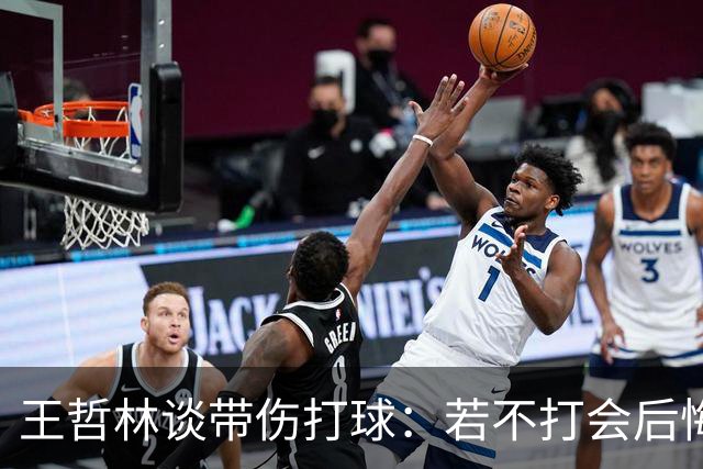 王哲林谈带伤打球：若不打会后悔 一辈子能有几次站在总决舞台上